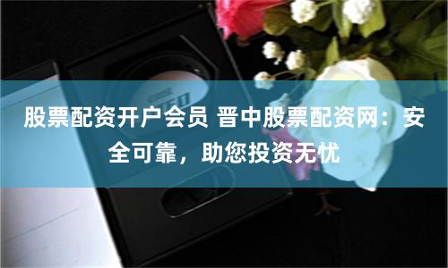 股票配资开户会员 晋中股票配资网：安全可靠，助您投资无忧