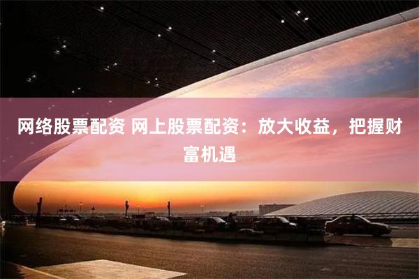 网络股票配资 网上股票配资：放大收益，把握财富机遇