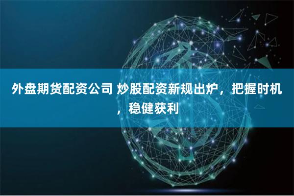 外盘期货配资公司 炒股配资新规出炉，把握时机，稳健获利