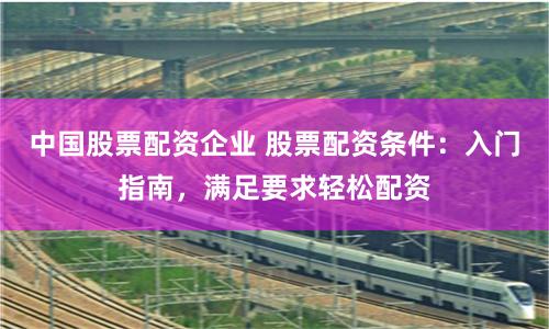 中国股票配资企业 股票配资条件：入门指南，满足要求轻松配资