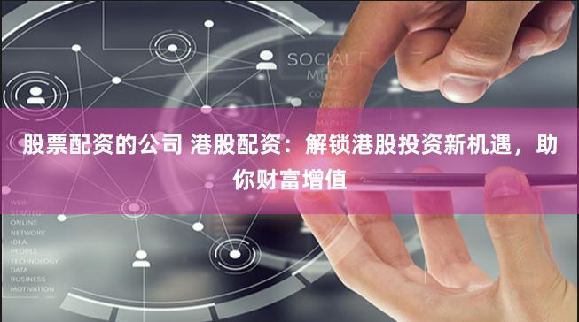 股票配资的公司 港股配资：解锁港股投资新机遇，助你财富增值