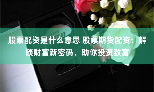 股票配资是什么意思 股票期货配资：解锁财富新密码，助你投资致富