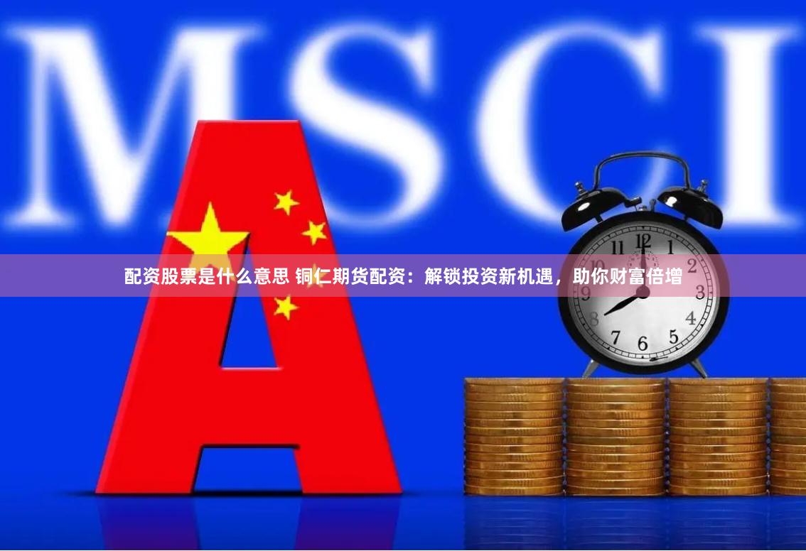 配资股票是什么意思 铜仁期货配资：解锁投资新机遇，助你财富倍增