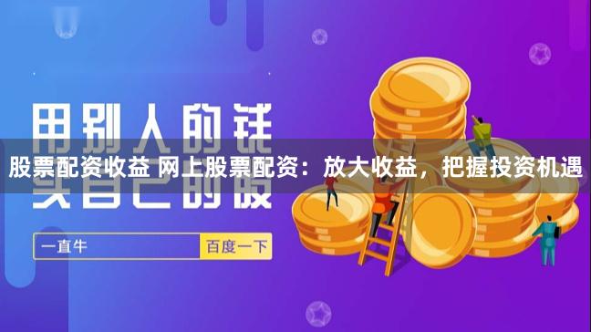 股票配资收益 网上股票配资：放大收益，把握投资机遇