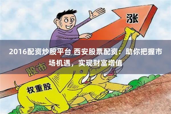 2016配资炒股平台 西安股票配资：助你把握市场机遇，实现财富增值