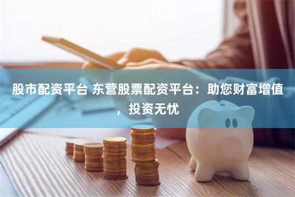 股市配资平台 东营股票配资平台：助您财富增值，投资无忧
