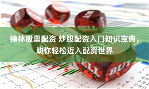 榆林股票配资 炒股配资入门知识宝典，助你轻松迈入配资世界