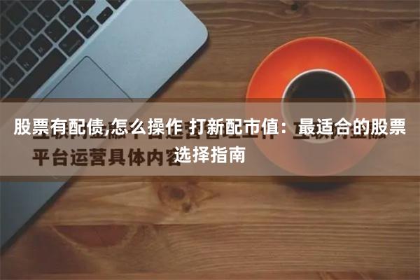 股票有配债,怎么操作 打新配市值：最适合的股票选择指南