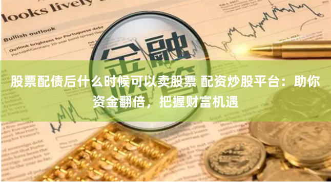 股票配债后什么时候可以卖股票 配资炒股平台：助你资金翻倍，把握财富机遇