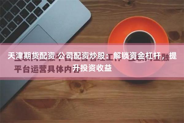 天津期货配资 公司配资炒股：解锁资金杠杆，提升投资收益