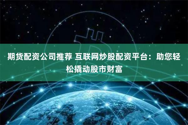 期货配资公司推荐 互联网炒股配资平台：助您轻松撬动股市财富