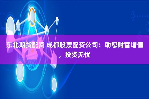 东北期货配资 成都股票配资公司：助您财富增值，投资无忧