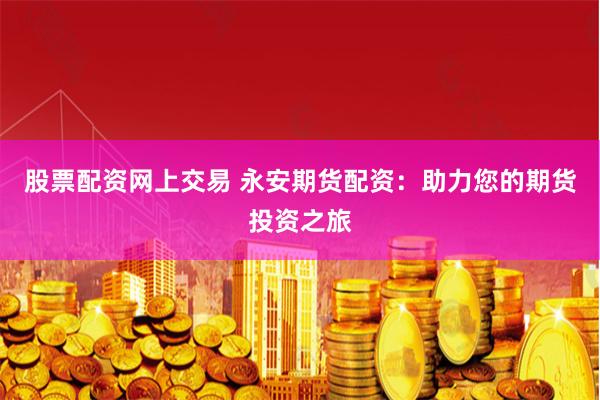 股票配资网上交易 永安期货配资：助力您的期货投资之旅