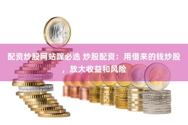 配资炒股网站蹿必选 炒股配资：用借来的钱炒股，放大收益和风险