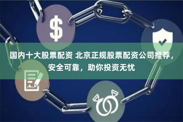 国内十大股票配资 北京正规股票配资公司推荐，安全可靠，助你投资无忧
