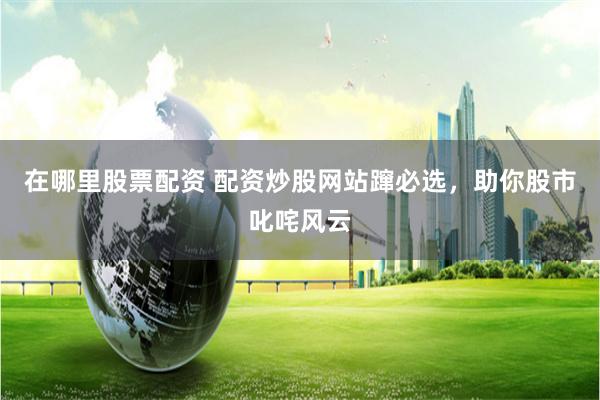 在哪里股票配资 配资炒股网站蹿必选，助你股市叱咤风云
