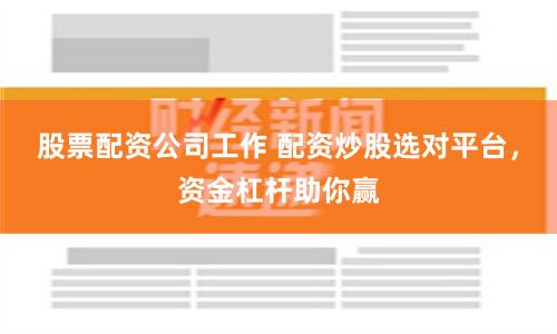股票配资公司工作 配资炒股选对平台，资金杠杆助你赢
