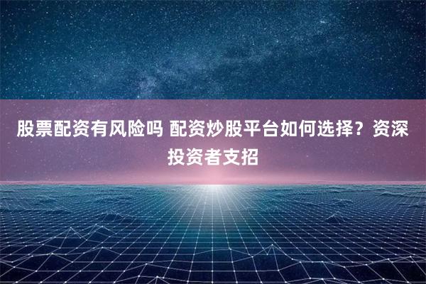 股票配资有风险吗 配资炒股平台如何选择？资深投资者支招
