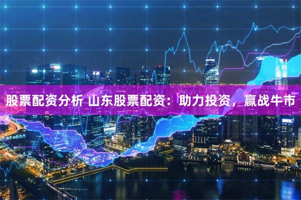 股票配资分析 山东股票配资：助力投资，赢战牛市