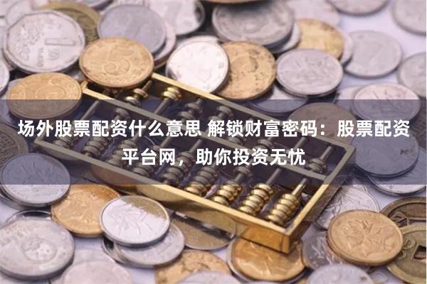 场外股票配资什么意思 解锁财富密码：股票配资平台网，助你投资无忧