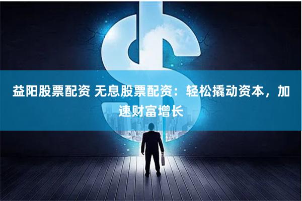 益阳股票配资 无息股票配资：轻松撬动资本，加速财富增长
