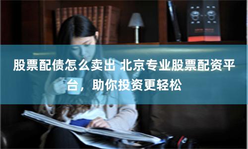 股票配债怎么卖出 北京专业股票配资平台，助你投资更轻松