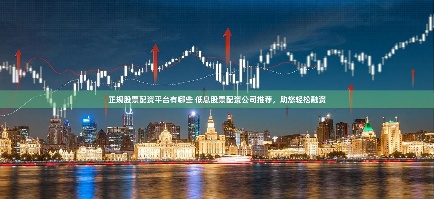 正规股票配资平台有哪些 低息股票配资公司推荐，助您轻松融资