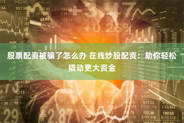 股票配资被骗了怎么办 在线炒股配资：助你轻松撬动更大资金