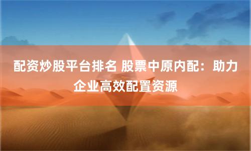 配资炒股平台排名 股票中原内配：助力企业高效配置资源