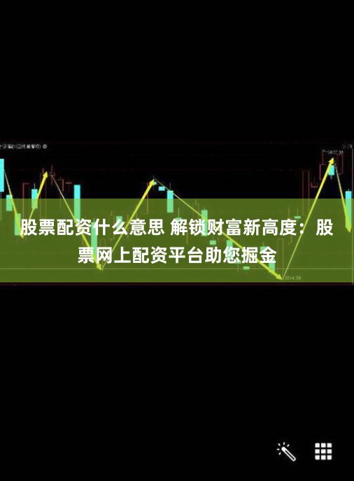 股票配资什么意思 解锁财富新高度:股票网上配资平台助您掘金