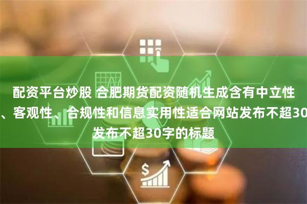 配资平台炒股 合肥期货配资随机生成含有中立性、权威性、客观性、合规性和信息实用性适合网站发布不超30字的标题