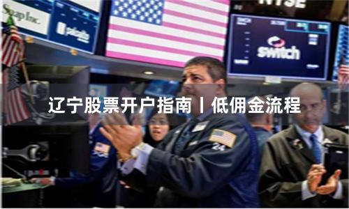 辽宁股票开户指南丨低佣金流程
