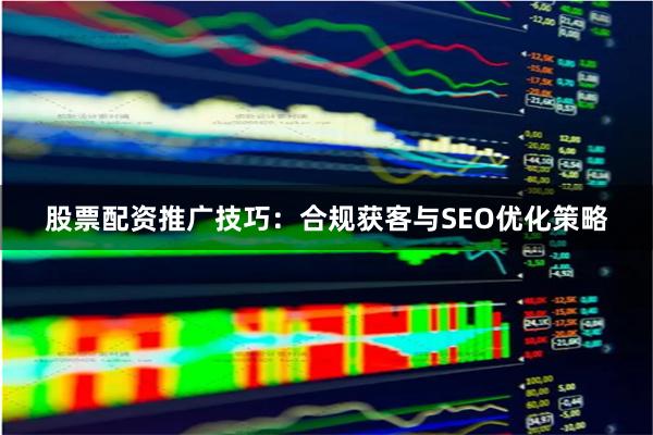 股票配资推广技巧：合规获客与SEO优化策略