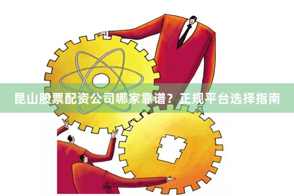 昆山股票配资公司哪家靠谱？正规平台选择指南